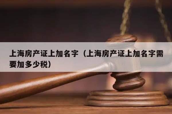 上海房产证上加名字（上海房产证上加名字需要加多少税）