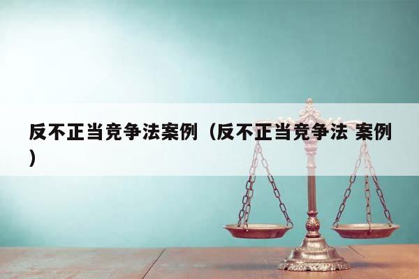 反不正当竞争法案例（反不正当竞争法 案例）