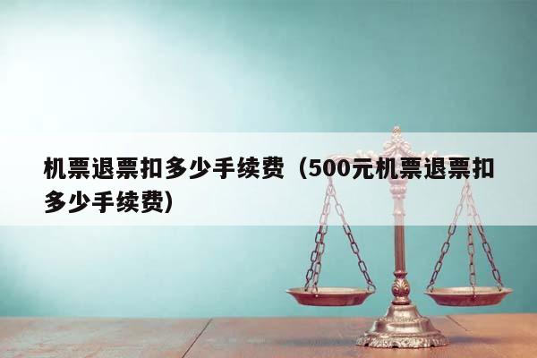 机票退票扣多少手续费（500元机票退票扣多少手续费）