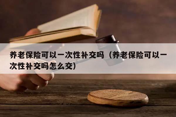 养老保险可以一次性补交吗（养老保险可以一次性补交吗怎么交）