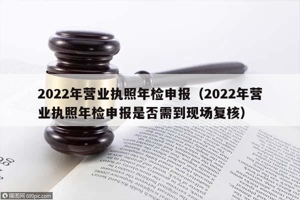 2022年营业执照年检申报（2022年营业执照年检申报是否需到现场复核）