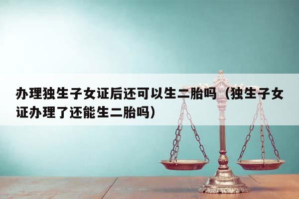 办理独生子女证后还可以生二胎吗（独生子女证办理了还能生二胎吗）