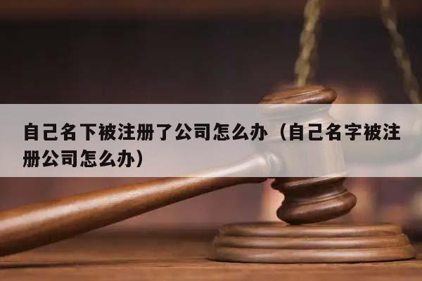 自己名下被注册了公司怎么办（自己名字被注册公司怎么办）