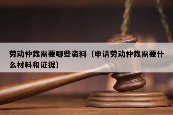 劳动仲裁需要哪些资料（申请劳动仲裁需要什么材料和证据）