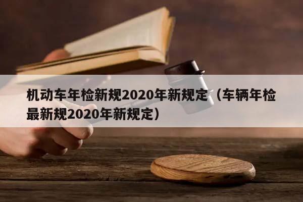 机动车年检新规2020年新规定（车辆年检最新规2020年新规定）