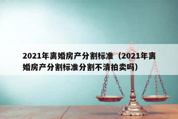 2021年离婚房产分割标准（2021年离婚房产分割标准分割不清拍卖吗）