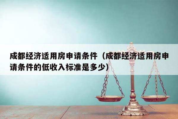 成都经济适用房申请条件（成都经济适用房申请条件的低收入标准是多少）