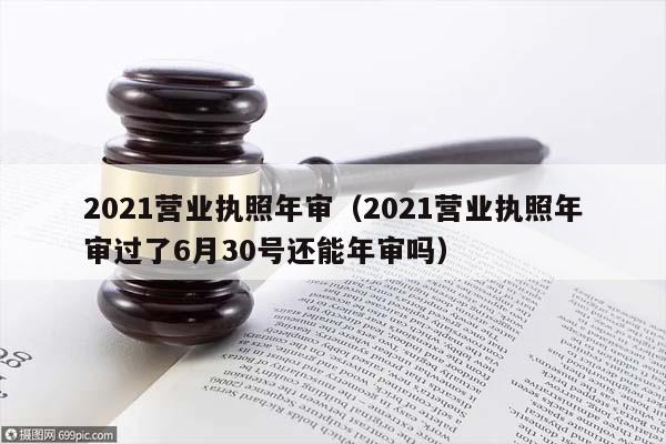 2021营业执照年审（2021营业执照年审过了6月30号还能年审吗）