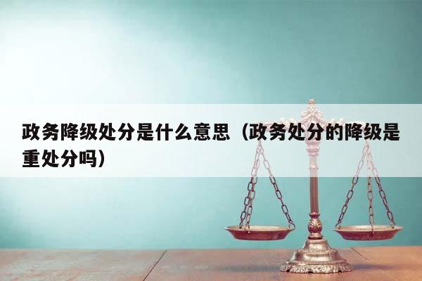 政务降级处分是什么意思（政务处分的降级是重处分吗）