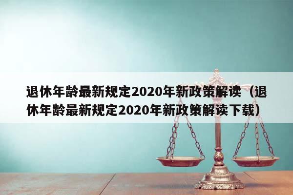 退休年龄最新规定2020年新政策解读（退休年龄最新规定2020年新政策解读下载）