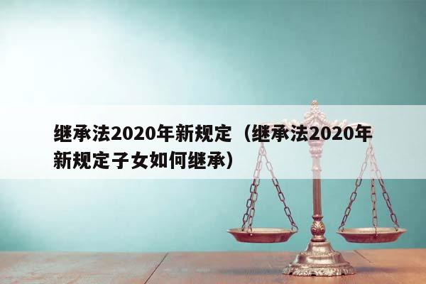 继承法2020年新规定（继承法2020年新规定子女如何继承）