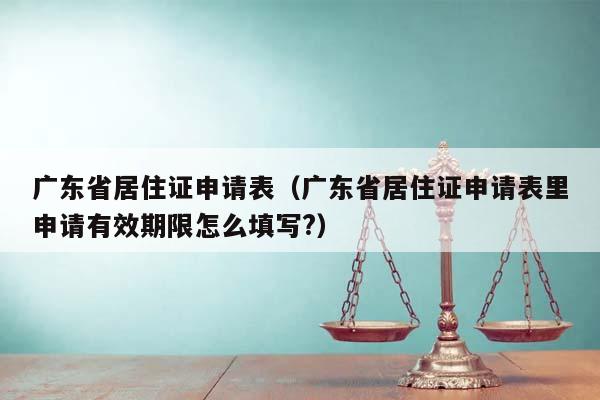 广东省居住证申请表（广东省居住证申请表里申请有效期限怎么填写?）