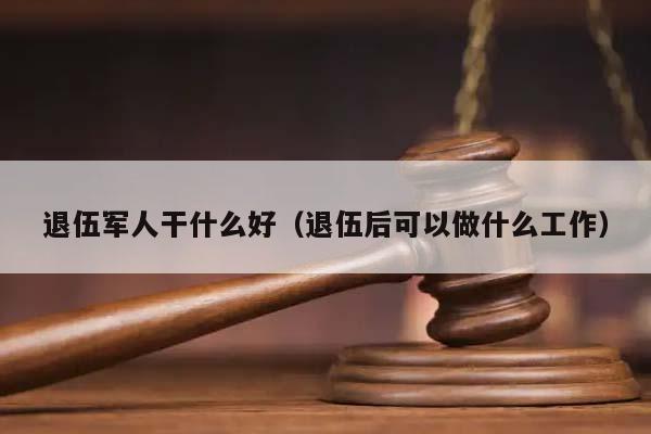 退伍军人干什么好（退伍后可以做什么工作）