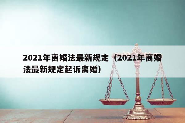2021年离婚法最新规定（2021年离婚法最新规定起诉离婚）
