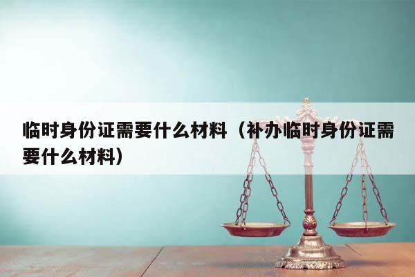 临时身份证需要什么材料（补办临时身份证需要什么材料）