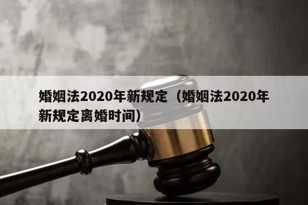 婚姻法2020年新规定（婚姻法2020年新规定离婚时间）