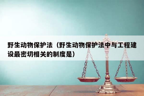 野生动物保护法（野生动物保护法中与工程建设最密切相关的制度是）