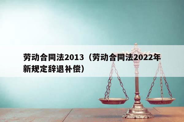 劳动合同法2013（劳动合同法2022年新规定辞退补偿）