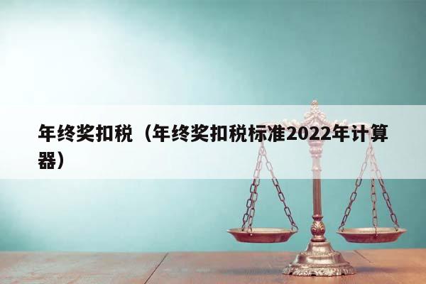 年终奖扣税（年终奖扣税标准2022年计算器）