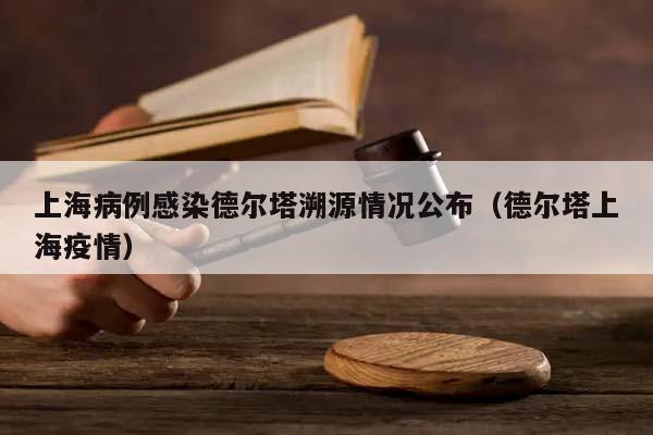 上海病例感染德尔塔溯源情况公布（德尔塔上海疫情）