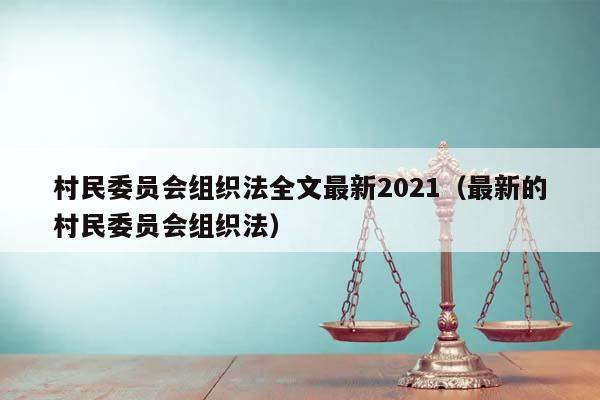 村民委员会组织法全文最新2021（最新的村民委员会组织法）