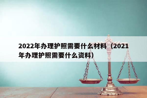 2022年办理护照需要什么材料（2021年办理护照需要什么资料）