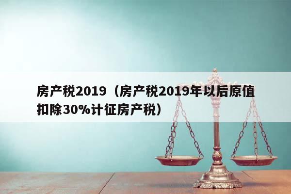 房产税2019（房产税2019年以后原值扣除30%计征房产税）