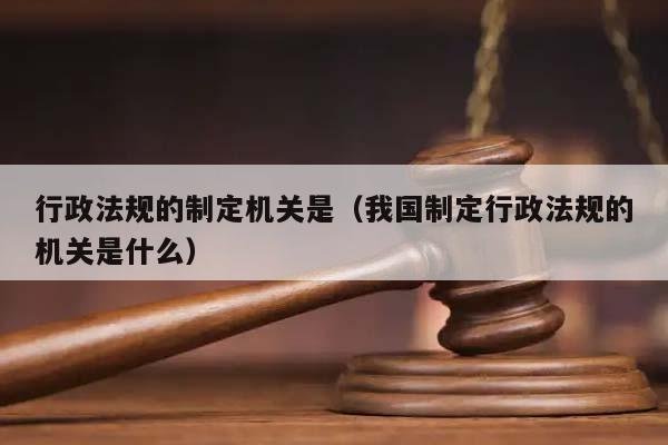 行政法规的制定机关是（我国制定行政法规的机关是什么）