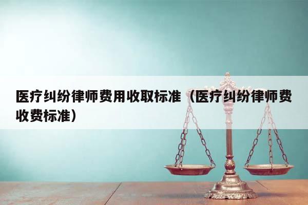 医疗纠纷律师费用收取标准（医疗纠纷律师费收费标准）