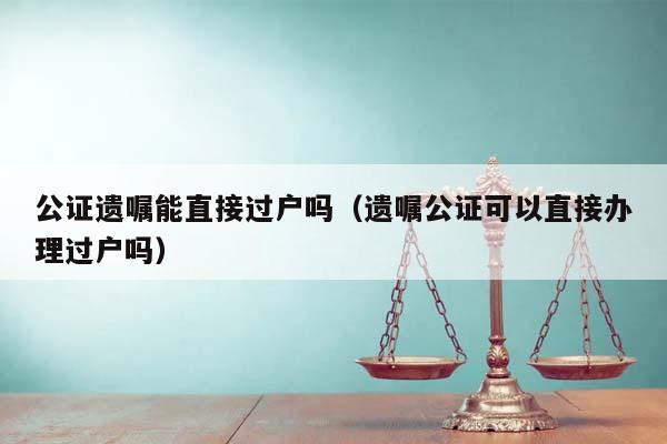 公证遗嘱能直接过户吗（遗嘱公证可以直接办理过户吗）