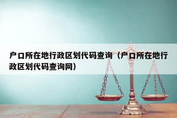 户口所在地行政区划代码查询（户口所在地行政区划代码查询网）