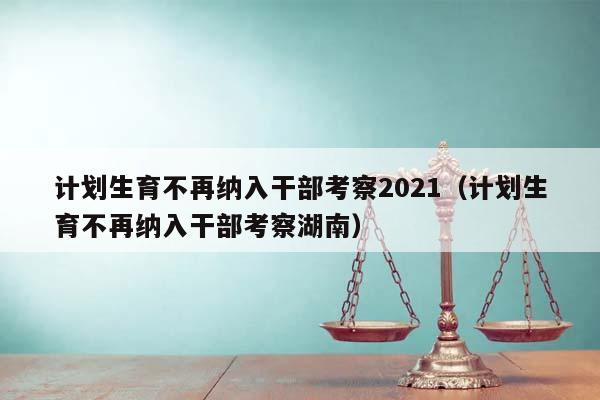 计划生育不再纳入干部考察2021（计划生育不再纳入干部考察湖南）