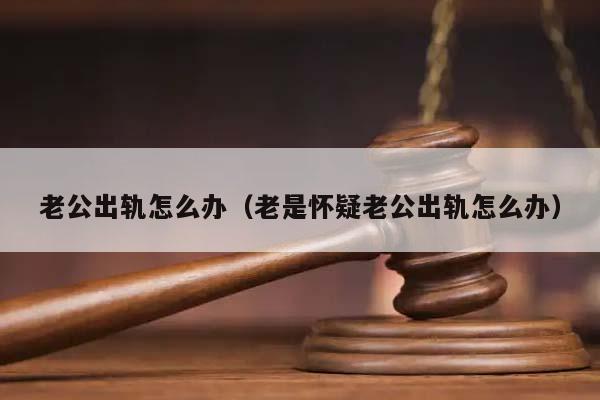 老公出轨怎么办（老是怀疑老公出轨怎么办）