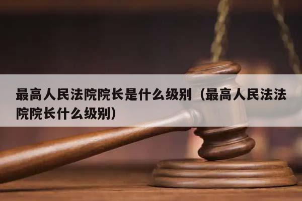 最高人民法院院长是什么级别（最高人民法法院院长什么级别）