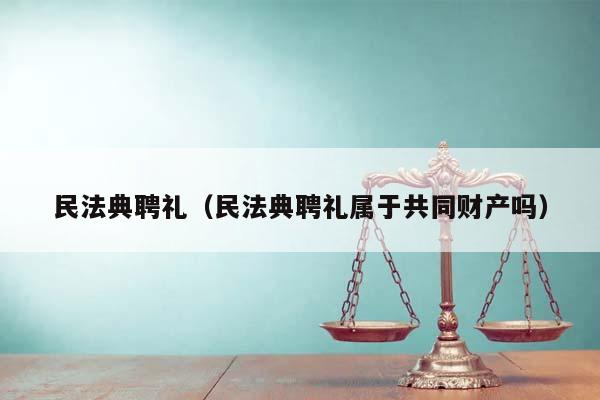 民法典聘礼（民法典聘礼属于共同财产吗）