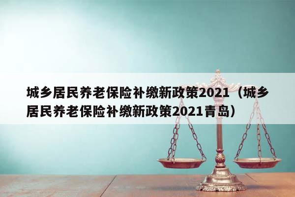 城乡居民养老保险补缴新政策2021（城乡居民养老保险补缴新政策2021青岛）