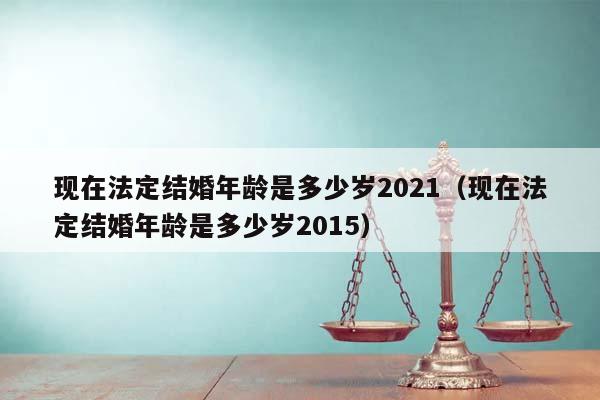 现在法定结婚年龄是多少岁2021（现在法定结婚年龄是多少岁2015）