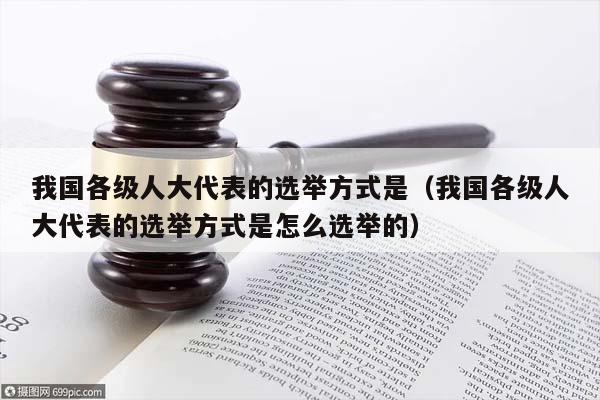 我国各级人大代表的选举方式是（我国各级人大代表的选举方式是怎么选举的）