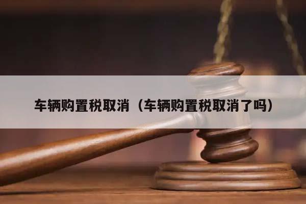 车辆购置税取消（车辆购置税取消了吗）