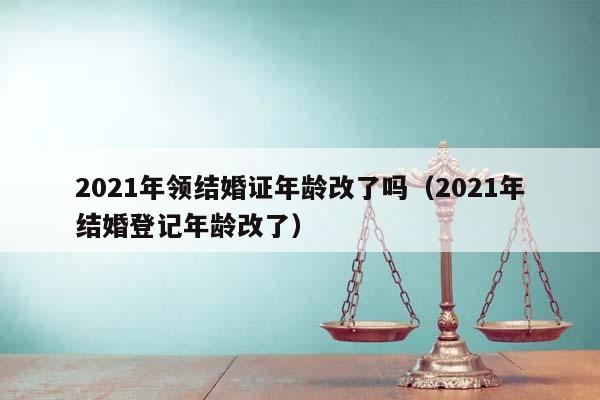 2021年领结婚证年龄改了吗（2021年结婚登记年龄改了）