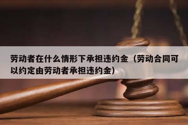 劳动者在什么情形下承担违约金（劳动合同可以约定由劳动者承担违约金）