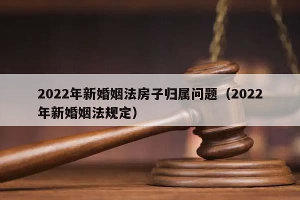2022年新婚姻法房子归属问题（2022年新婚姻法规定）