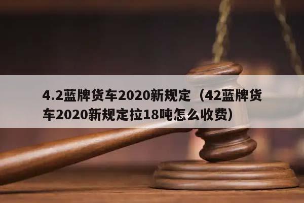 4.2蓝牌货车2020新规定（42蓝牌货车2020新规定拉18吨怎么收费）