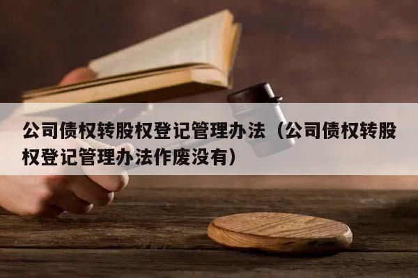 公司债权转股权登记管理办法（公司债权转股权登记管理办法作废没有）