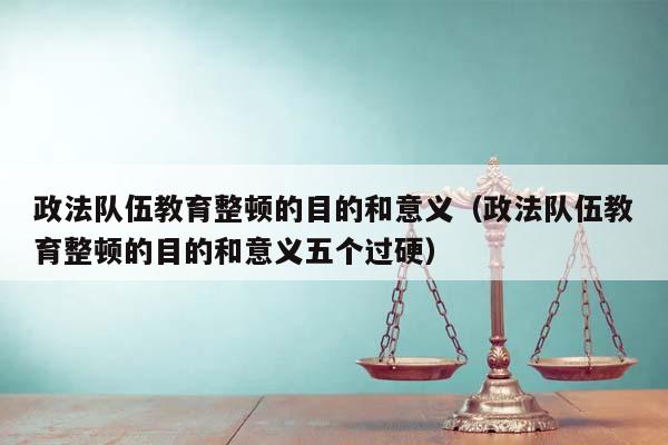 政法队伍教育整顿的目的和意义（政法队伍教育整顿的目的和意义五个过硬）