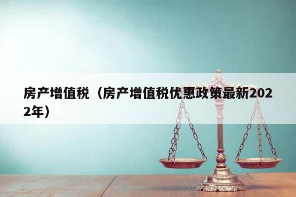 房产增值税（房产增值税优惠政策最新2022年）