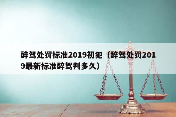 醉驾处罚标准2019初犯（醉驾处罚2019最新标准醉驾判多久）