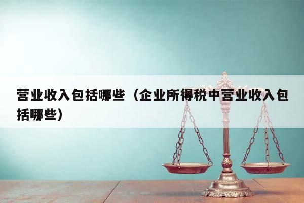 营业收入包括哪些（企业所得税中营业收入包括哪些）