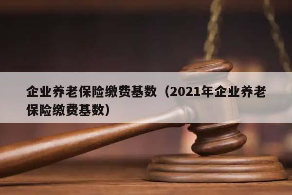 企业养老保险缴费基数（2021年企业养老保险缴费基数）