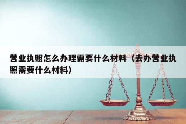 营业执照怎么办理需要什么材料（去办营业执照需要什么材料）